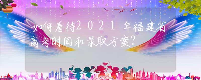 如何看待2021年福建省高考時間和錄取方案？