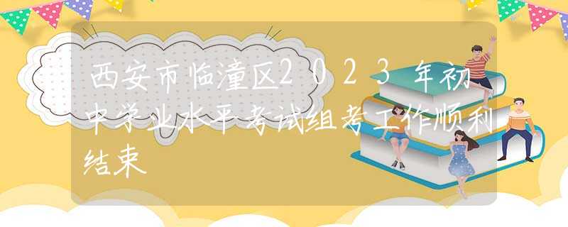 西安市臨潼區(qū)2023年初中學(xué)業(yè)水平考試組考工作順利結(jié)束