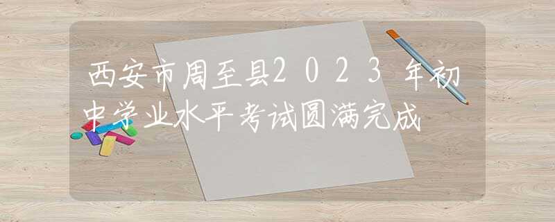 西安市周至縣2023年初中學(xué)業(yè)水平考試圓滿(mǎn)完成