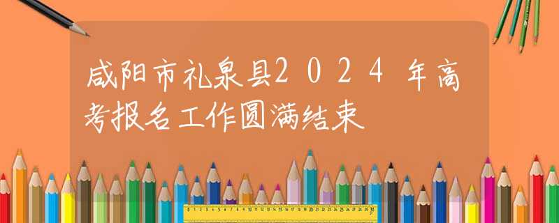咸陽(yáng)市禮泉縣2024年高考報(bào)名工作圓滿結(jié)束