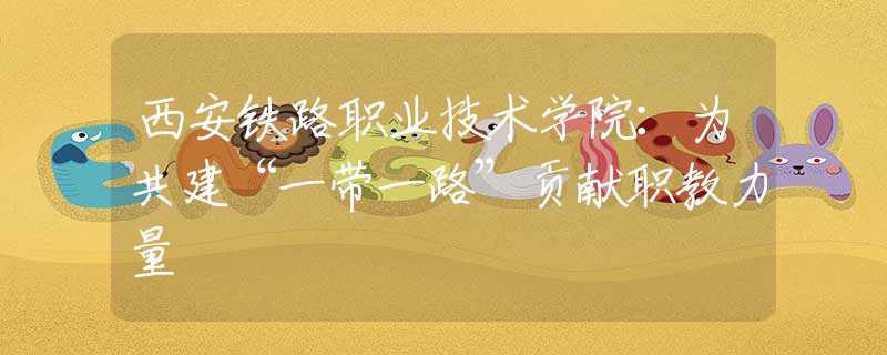 西安鐵路職業(yè)技術(shù)學院：為共建“一帶一路”貢獻職教力量