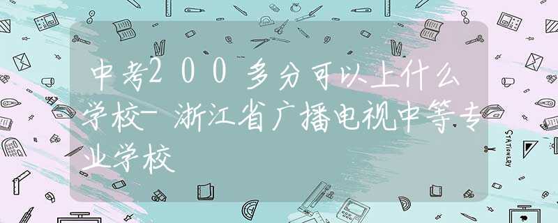 中考200多分可以上什么學(xué)校-浙江省廣播電視中等專業(yè)學(xué)校