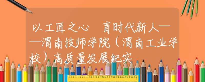 以工匠之心 育時(shí)代新人——渭南技師學(xué)院（渭南工業(yè)學(xué)校）高質(zhì)量發(fā)展紀(jì)實(shí)