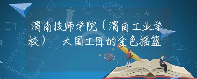 渭南技師學院（渭南工業(yè)學校） 大國工匠的金色搖籃