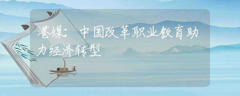 港媒：中國(guó)改革職業(yè)教育助力經(jīng)濟(jì)轉(zhuǎn)型