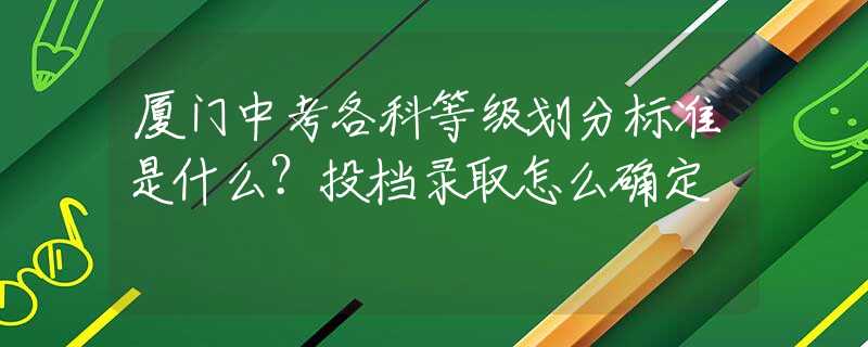 廈門中考各科等級(jí)劃分標(biāo)準(zhǔn)是什么？投檔錄取怎么確定