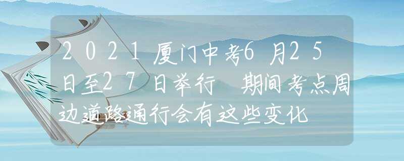 2021廈門中考6月25日至27日舉行 期間考點(diǎn)周邊道路通行會(huì)有這些變化