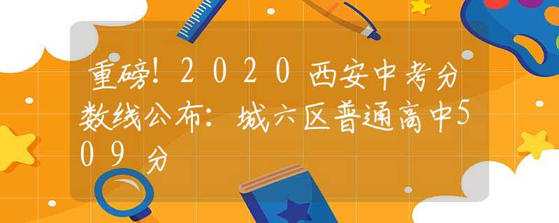 重磅！2020西安中考分?jǐn)?shù)線公布：城六區(qū)普通高中509分