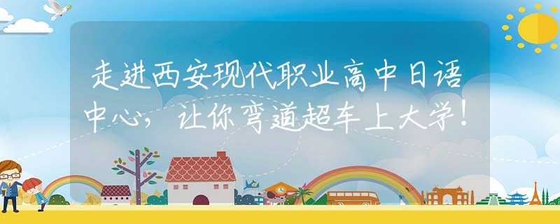 走進(jìn)西安現(xiàn)代職業(yè)高中日語中心，讓你彎道超車上大學(xué)！