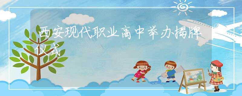 西安現(xiàn)代職業(yè)高中舉辦揭牌儀式