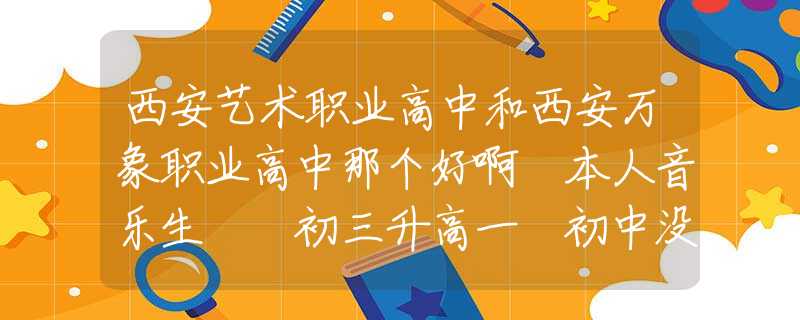 西安藝術(shù)職業(yè)高中和西安萬象職業(yè)高中那個(gè)好啊 本人音樂生  初三升高一 初中沒好好學(xué)打算找個(gè)職高？