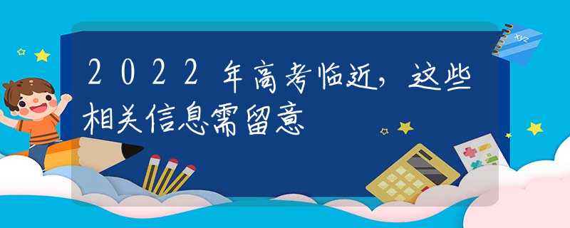 2022年高考臨近，這些相關(guān)信息需留意