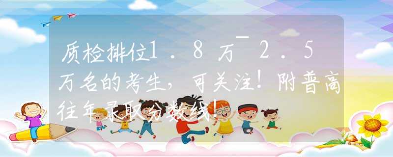 質(zhì)檢排位1.8萬(wàn)~2.5萬(wàn)名的考生，可關(guān)注！附普高往年錄取分?jǐn)?shù)線！