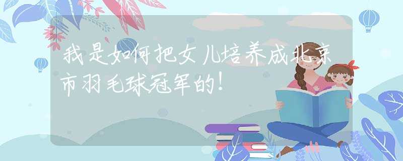 我是如何把女兒培養(yǎng)成北京市羽毛球冠軍的！