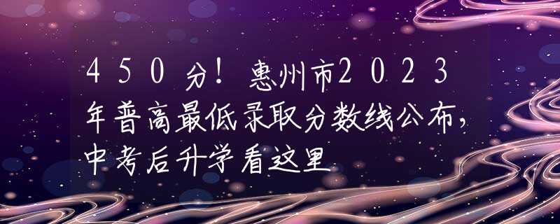 450分！惠州市2023年普高最低錄取分?jǐn)?shù)線公布，中考后升學(xué)看這里