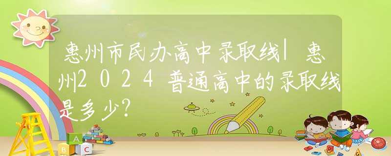 惠州市民辦高中錄取線|惠州2024普通高中的錄取線是多少?