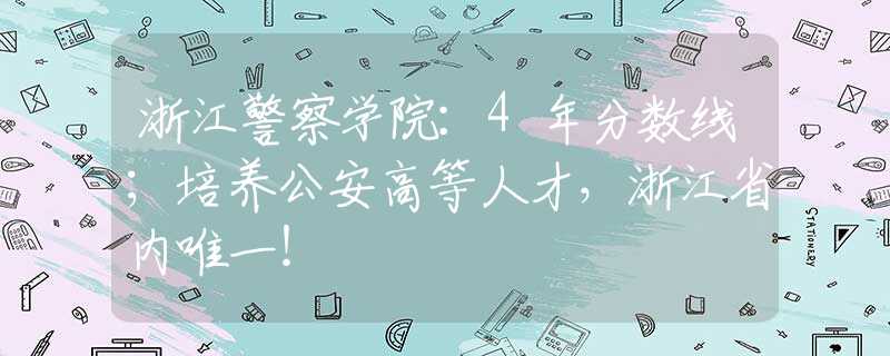 浙江警察學(xué)院：4年分?jǐn)?shù)線；培養(yǎng)公安高等人才，浙江省內(nèi)唯一！