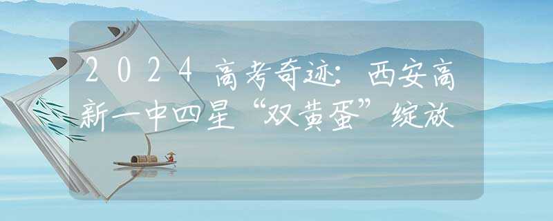2024高考奇跡：西安高新一中四星“雙黃蛋”綻放