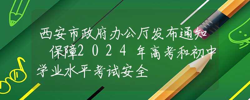 西安市政府辦公廳發(fā)布通知 保障2024年高考和初中學業(yè)水平考試安全