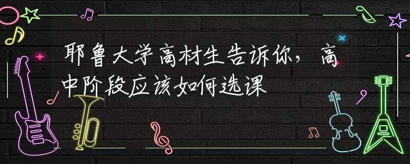 耶魯大學高材生告訴你，高中階段應該如何選課