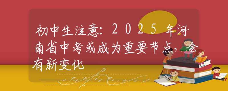初中生注意：2025年河南省中考或成為重要節(jié)點(diǎn)，會(huì)有新變化
