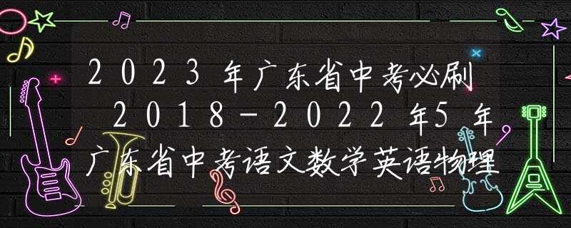 2023年廣東省中考必刷 2018-2022年5年廣東省中考語文數(shù)學英語物理化學政治歷史真題試卷及答案匯總