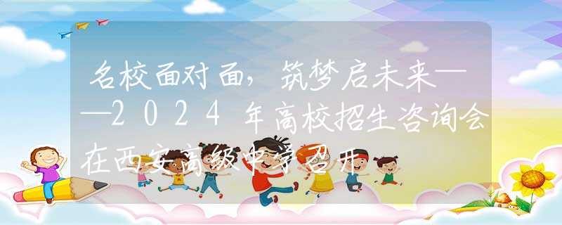 名校面對(duì)面，筑夢(mèng)啟未來(lái)——2024年高校招生咨詢會(huì)在西安高級(jí)中學(xué)召開(kāi)