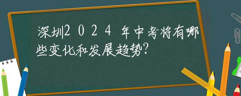 深圳2024年中考將有哪些變化和發(fā)展趨勢(shì)？