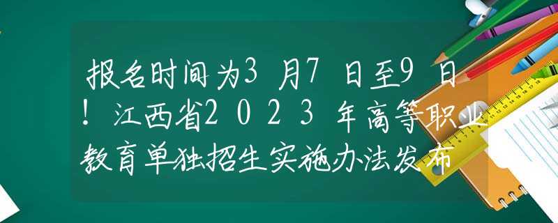 報名時間為3月7日至9日！江西省2023年高等職業(yè)教育單獨招生實施辦法發(fā)布