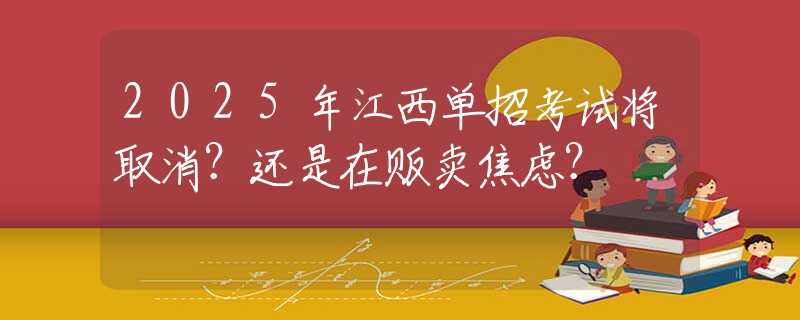 2025年江西單招考試將取消？還是在販賣焦慮？