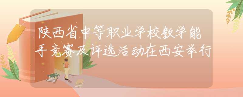 陜西省中等職業(yè)學(xué)校教學(xué)能手競(jìng)賽及評(píng)選活動(dòng)在西安舉行