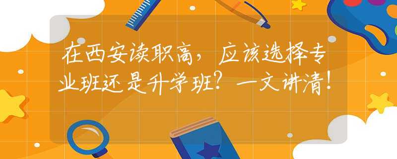 在西安讀職高，應該選擇專業(yè)班還是升學班？一文講清！
