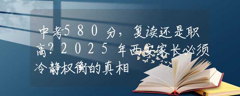 中考580分，復(fù)讀還是職高？2025年西安家長(zhǎng)必須冷靜權(quán)衡的真相