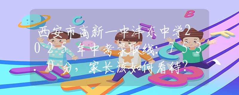 西安市高新一中灃東中學2025年中考錄取線：753.0分，家長該如何看待？