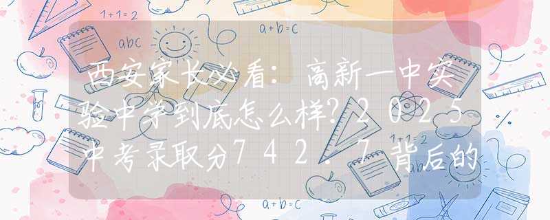 西安家長(zhǎng)必看：高新一中實(shí)驗(yàn)中學(xué)到底怎么樣？2025中考錄取分742.7背后的擇校秘密！