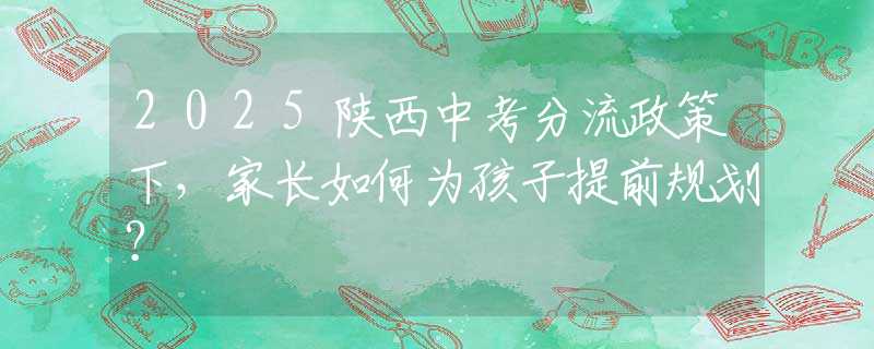 2025陜西中考分流政策下，家長(zhǎng)如何為孩子提前規(guī)劃？