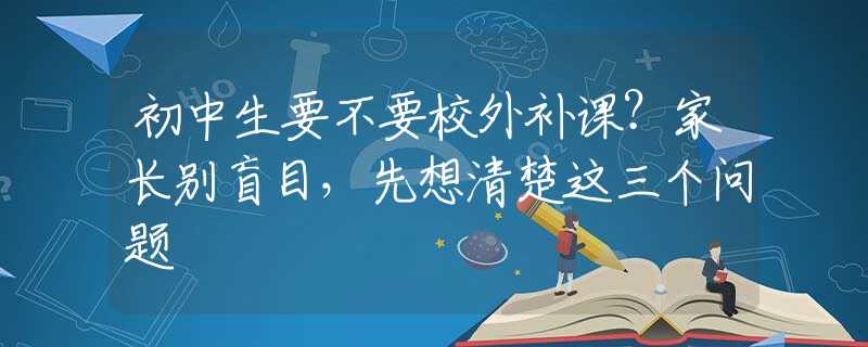 初中生要不要校外補(bǔ)課？家長(zhǎng)別盲目，先想清楚這三個(gè)問(wèn)題
