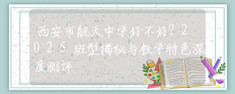 西安市航天中學(xué)好不好？2025班型揭秘與教學(xué)特色深度測評