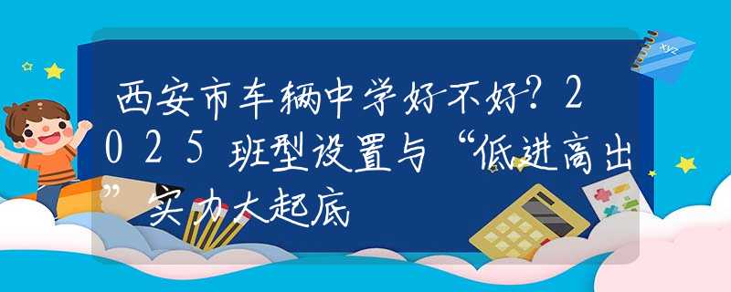 西安市車(chē)輛中學(xué)好不好？2025班型設(shè)置與“低進(jìn)高出”實(shí)力大起底