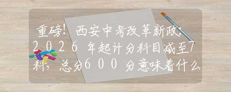 重磅！西安中考改革新政：2026年起計(jì)分科目減至7科，總分600分意味著什么？