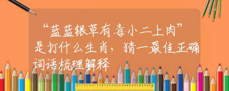 “藍(lán)藍(lán)銀草有毒小二上肉”是打什么生肖，猜一最佳正確詞語梳理解釋