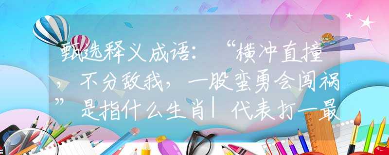甄選釋義成語：“橫沖直撞，不分?jǐn)澄遥还尚U勇會闖禍”是指什么生肖|代表打一最佳準(zhǔn)確哪個生肖|猜解一詞語溯源釋義
