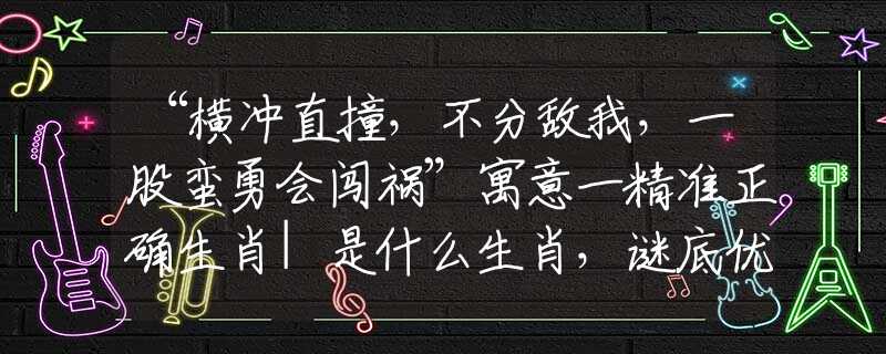 “橫沖直撞，不分?jǐn)澄?，一股蠻勇會闖禍”寓意一精準(zhǔn)正確生肖|是什么生肖，謎底優(yōu)選釋義解析