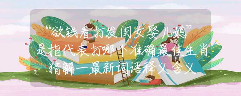 “欲錢(qián)看打發(fā)閨女娶兒媳”是指代表打哪個(gè)準(zhǔn)確最佳生肖,猜解一最新詞語(yǔ)釋義含義