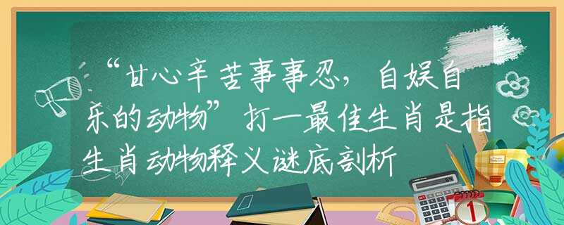 “甘心辛苦事事忍，自娛自樂的動物”打一最佳生肖是指生肖動物釋義謎底剖析