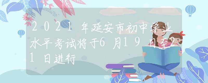 2021年延安市初中學(xué)業(yè)水平考試將于6月19日至21日進(jìn)行