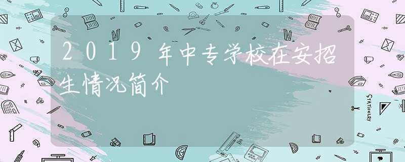 2019年中專學(xué)校在安招生情況簡(jiǎn)介