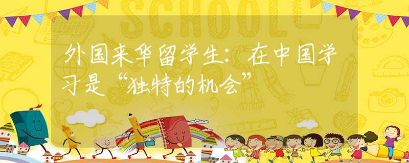 外國來華留學(xué)生：在中國學(xué)習(xí)是“獨(dú)特的機(jī)會”