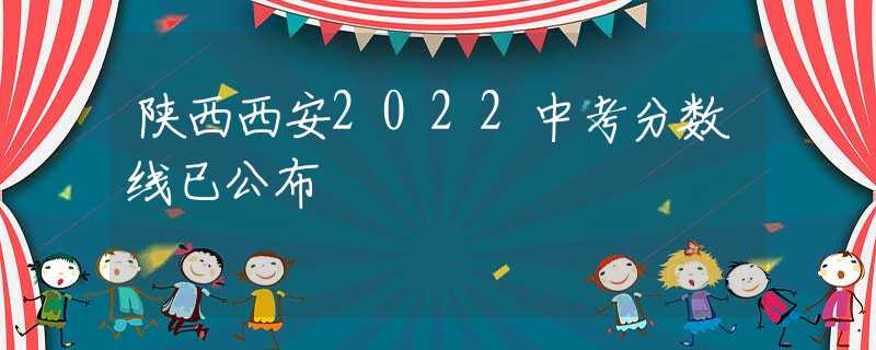 陜西西安2022中考分數(shù)線已公布