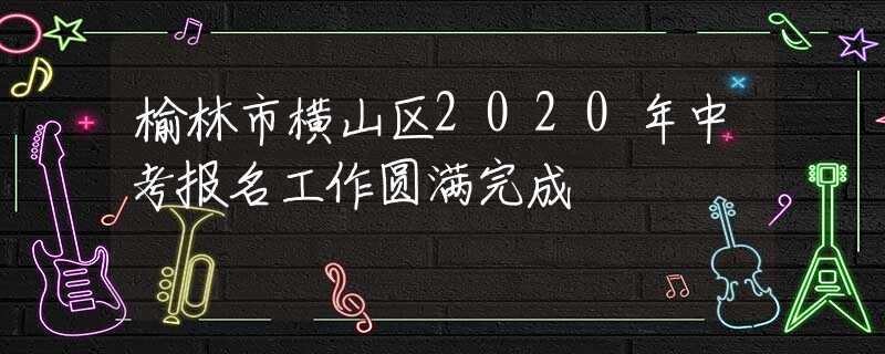 榆林市橫山區(qū)2020年中考報(bào)名工作圓滿完成